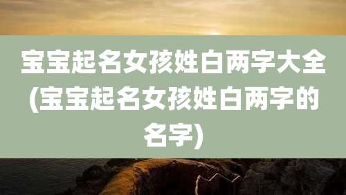 宝宝起名女孩姓白两字大全(宝宝起名女孩姓白两字的名字)