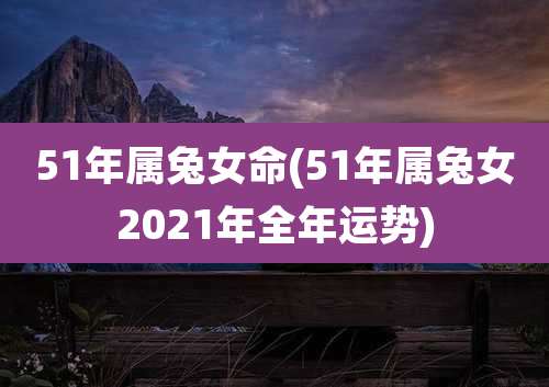 51年属兔女命(51年属兔女2021年全年运势)