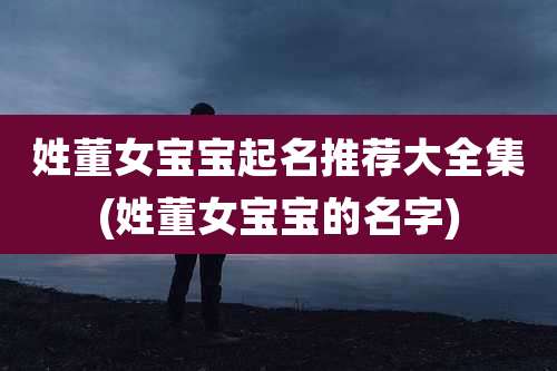 姓董女宝宝起名推荐大全集(姓董女宝宝的名字)