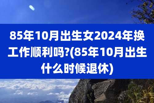 85年10月出生女2024年换工作顺利吗?(85年10月出生什么时候退休)