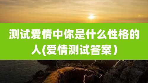测试爱情中你是什么性格的人(爱情测试答案）
