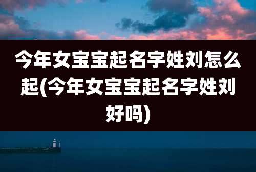 今年女宝宝起名字姓刘怎么起(今年女宝宝起名字姓刘好吗)