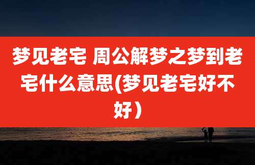 梦见老宅 周公解梦之梦到老宅什么意思(梦见老宅好不好)