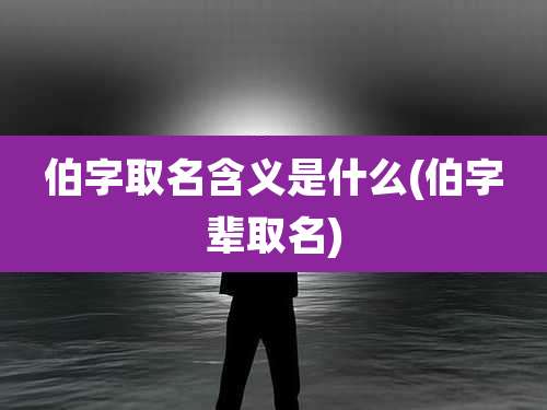 伯字取名含义是什么(伯字辈取名)