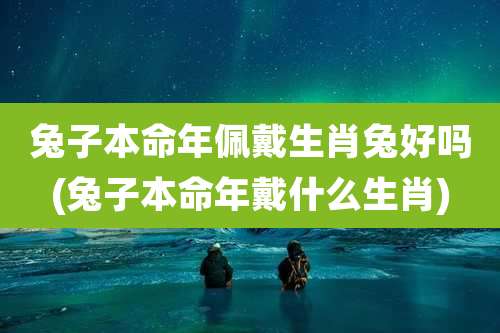 兔子本命年佩戴生肖兔好吗(兔子本命年戴什么生肖)