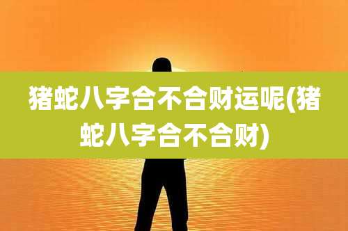 猪蛇八字合不合财运呢(猪蛇八字合不合财)
