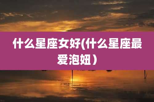 什么星座女好(什么星座最爱泡妞)