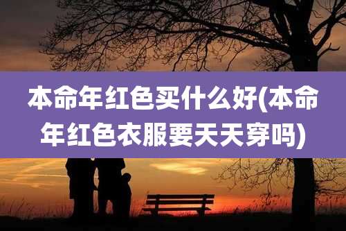 本命年红色买什么好(本命年红色衣服要天天穿吗)