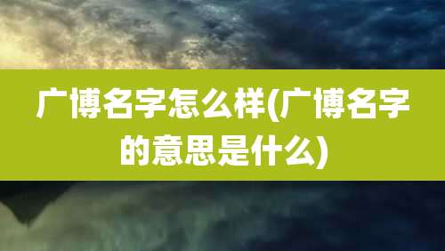 广博名字怎么样(广博名字的意思是什么)