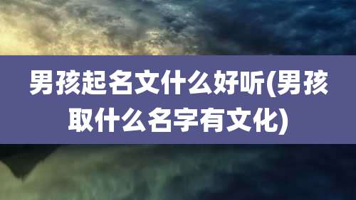 男孩起名文什么好听(男孩取什么名字有文化)