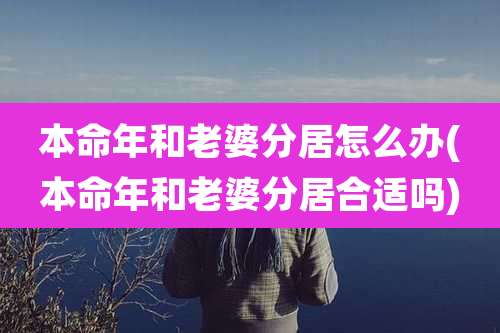 本命年和老婆分居怎么办(本命年和老婆分居合适吗)