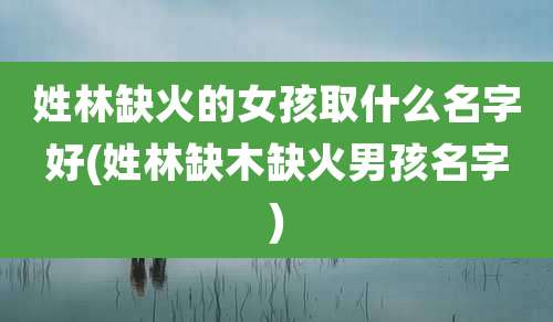 姓林缺火的女孩取什么名字好(姓林缺木缺火男孩名字)