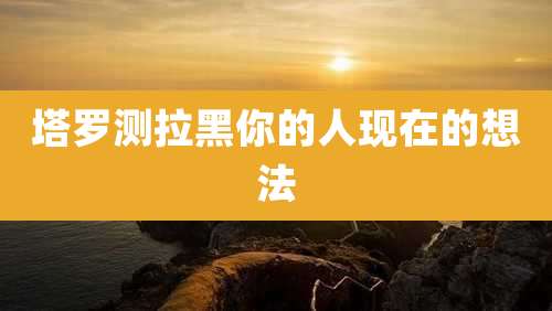 塔罗测拉黑你的人现在的想法