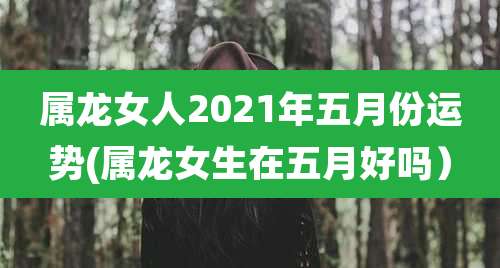 属龙女人2021年五月份运势(属龙女生在五月好吗)
