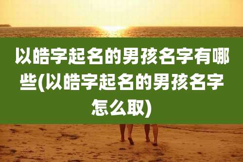 以皓字起名的男孩名字有哪些(以皓字起名的男孩名字怎么取)