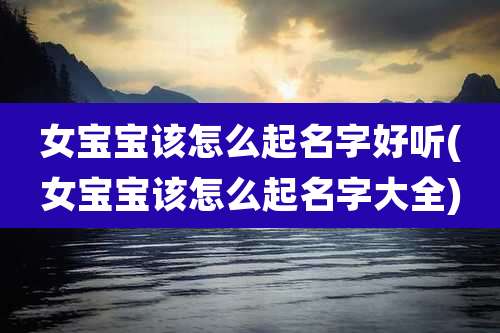 女宝宝该怎么起名字好听(女宝宝该怎么起名字大全)