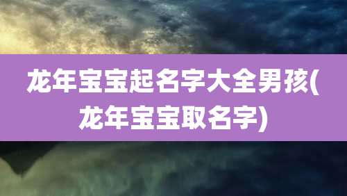 龙年宝宝起名字大全男孩(龙年宝宝取名字)