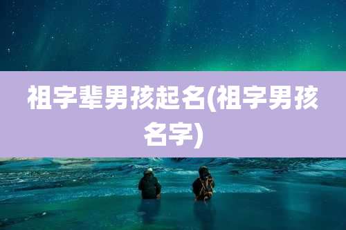 祖字辈男孩起名(祖字男孩名字)