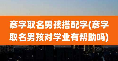 彦字取名男孩搭配字(彦字取名男孩对学业有帮助吗)