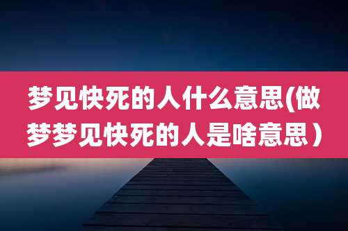 梦见快死的人什么意思(做梦梦见快死的人是啥意思)