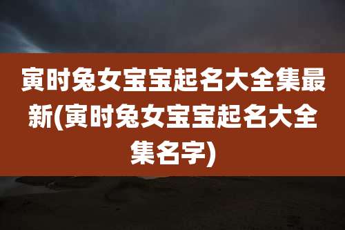 寅时兔女宝宝起名大全集最新(寅时兔女宝宝起名大全集名字)