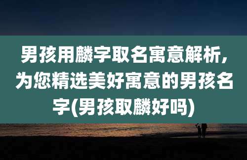 男孩用麟字取名寓意解析,为您精选美好寓意的男孩名字(男孩取麟好吗)