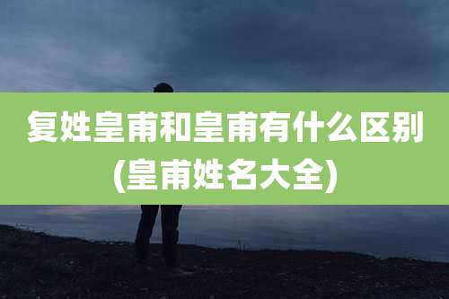 复姓皇甫和皇甫有什么区别(皇甫姓名大全)