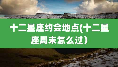 十二星座约会地点(十二星座周末怎么过）