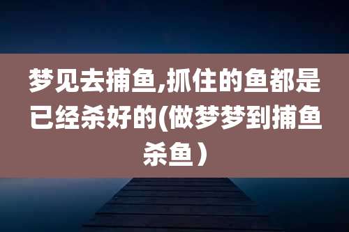 梦见去捕鱼,抓住的鱼都是已经杀好的(做梦梦到捕鱼杀鱼)