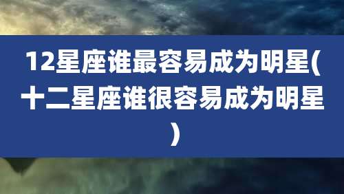 12星座谁最容易成为明星(十二星座谁很容易成为明星)