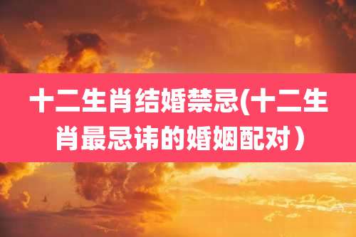 十二生肖结婚禁忌(十二生肖最忌讳的婚姻配对)