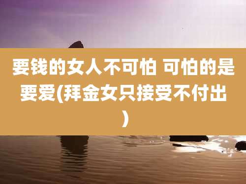 要钱的女人不可怕 可怕的是要爱(拜金女只接受不付出)