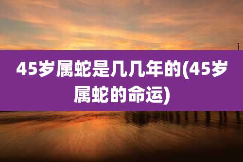 45岁属蛇是几几年的(45岁属蛇的命运)