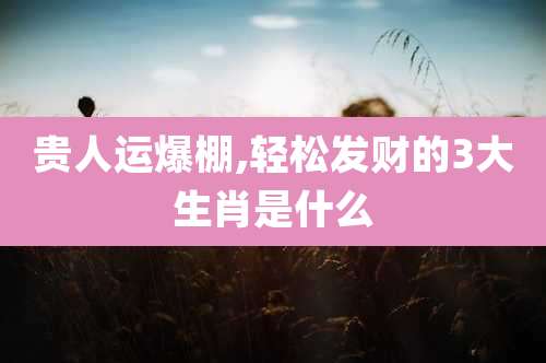 贵人运爆棚,轻松发财的3大生肖是什么