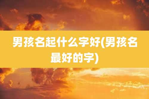 男孩名起什么字好(男孩名最好的字)