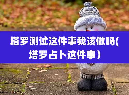 塔罗测试这件事我该做吗(塔罗占卜这件事）