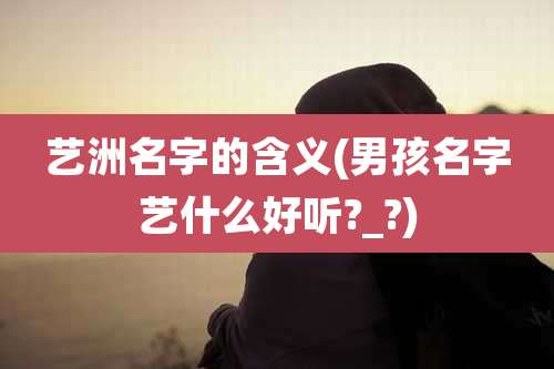 艺洲名字的含义(男孩名字艺什么好听?_?)