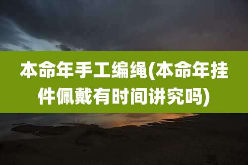 本命年手工编绳(本命年挂件佩戴有时间讲究吗)