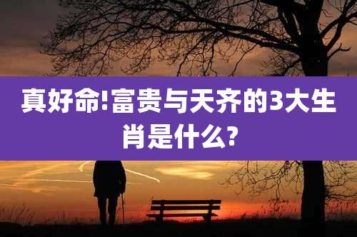 真好命!富贵与天齐的3大生肖是什么?