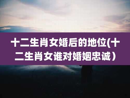 十二生肖女婚后的地位(十二生肖女谁对婚姻忠诚)