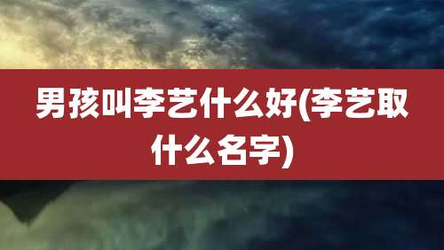 男孩叫李艺什么好(李艺取什么名字)