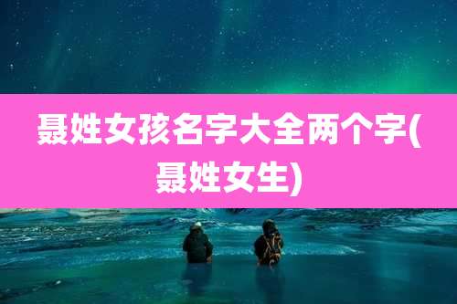 聂姓女孩名字大全两个字(聂姓女生)