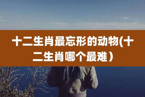 十二生肖最忘形的动物(十二生肖哪个最难)