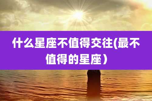 什么星座不值得交往(最不值得的星座）