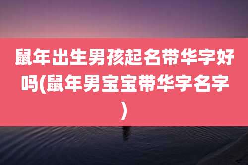 鼠年出生男孩起名带华字好吗(鼠年男宝宝带华字名字)