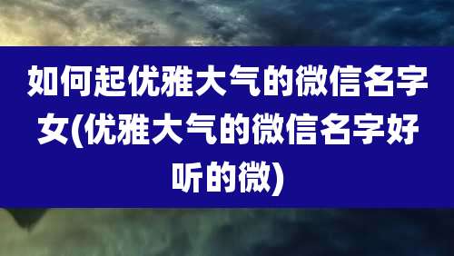 如何起优雅大气的微信名字女(优雅大气的微信名字好听的微)