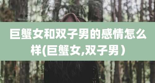巨蟹女和双子男的感情怎么样(巨蟹女,双子男)