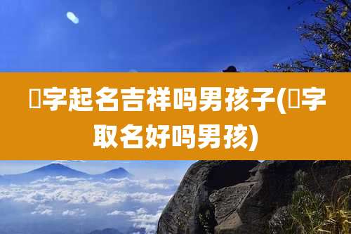 廸字起名吉祥吗男孩子(炘字取名好吗男孩)