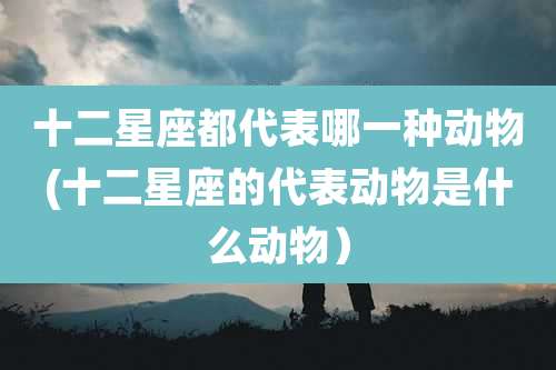十二星座都代表哪一种动物(十二星座的代表动物是什么动物)