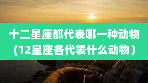 十二星座都代表哪一种动物(12星座各代表什么动物)